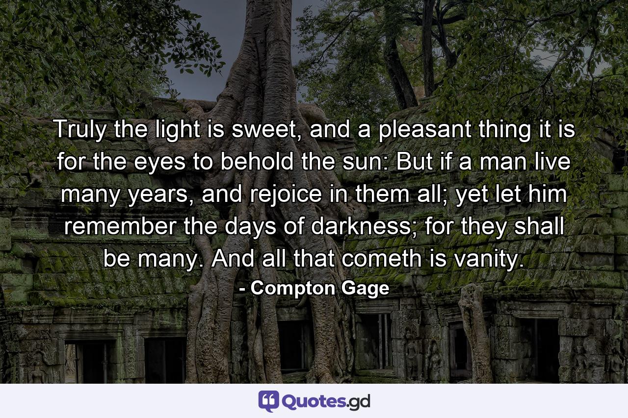 Truly the light is sweet, and a pleasant thing it is for the eyes to behold the sun: But if a man live many years, and rejoice in them all; yet let him remember the days of darkness; for they shall be many. And all that cometh is vanity. - Quote by Compton Gage