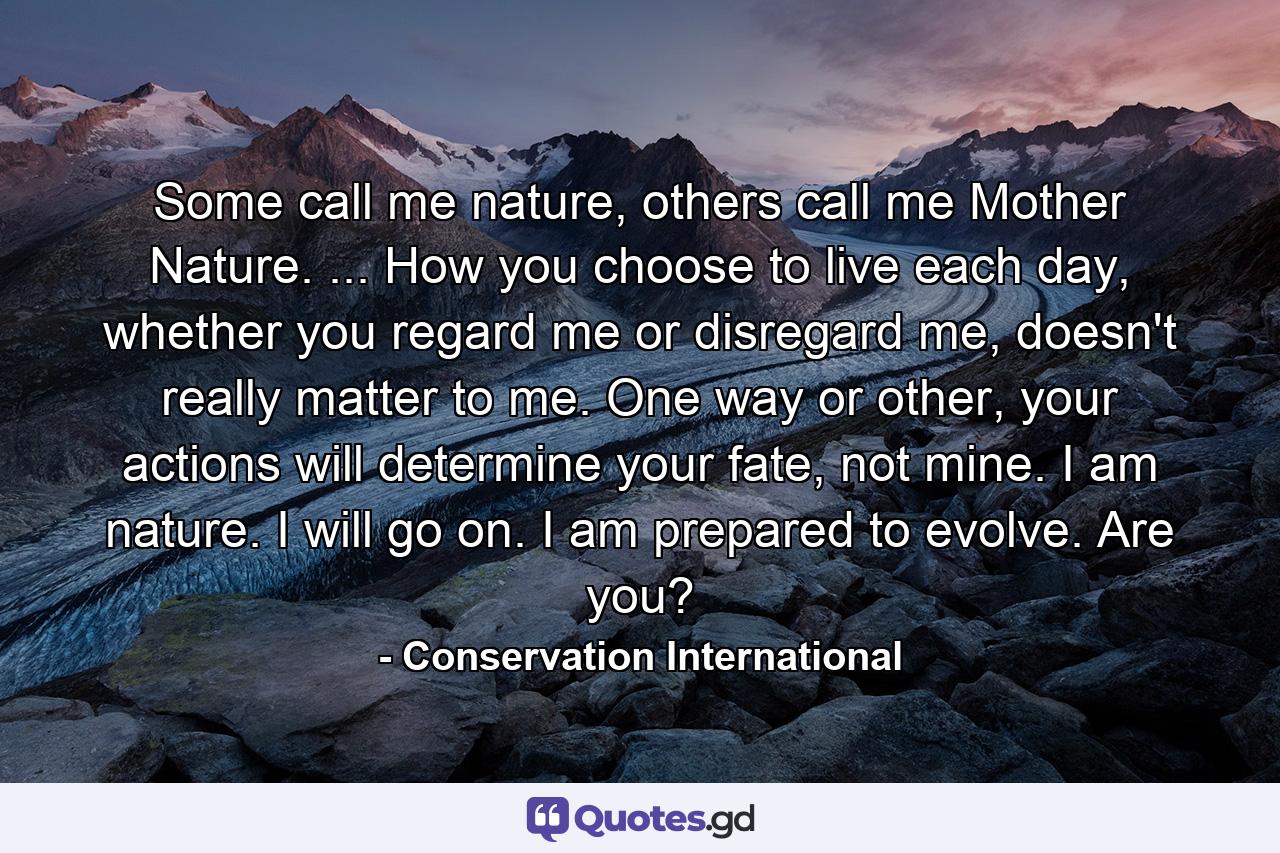 Some call me nature, others call me Mother Nature. ... How you choose to live each day, whether you regard me or disregard me, doesn't really matter to me. One way or other, your actions will determine your fate, not mine. I am nature. I will go on. I am prepared to evolve. Are you? - Quote by Conservation International