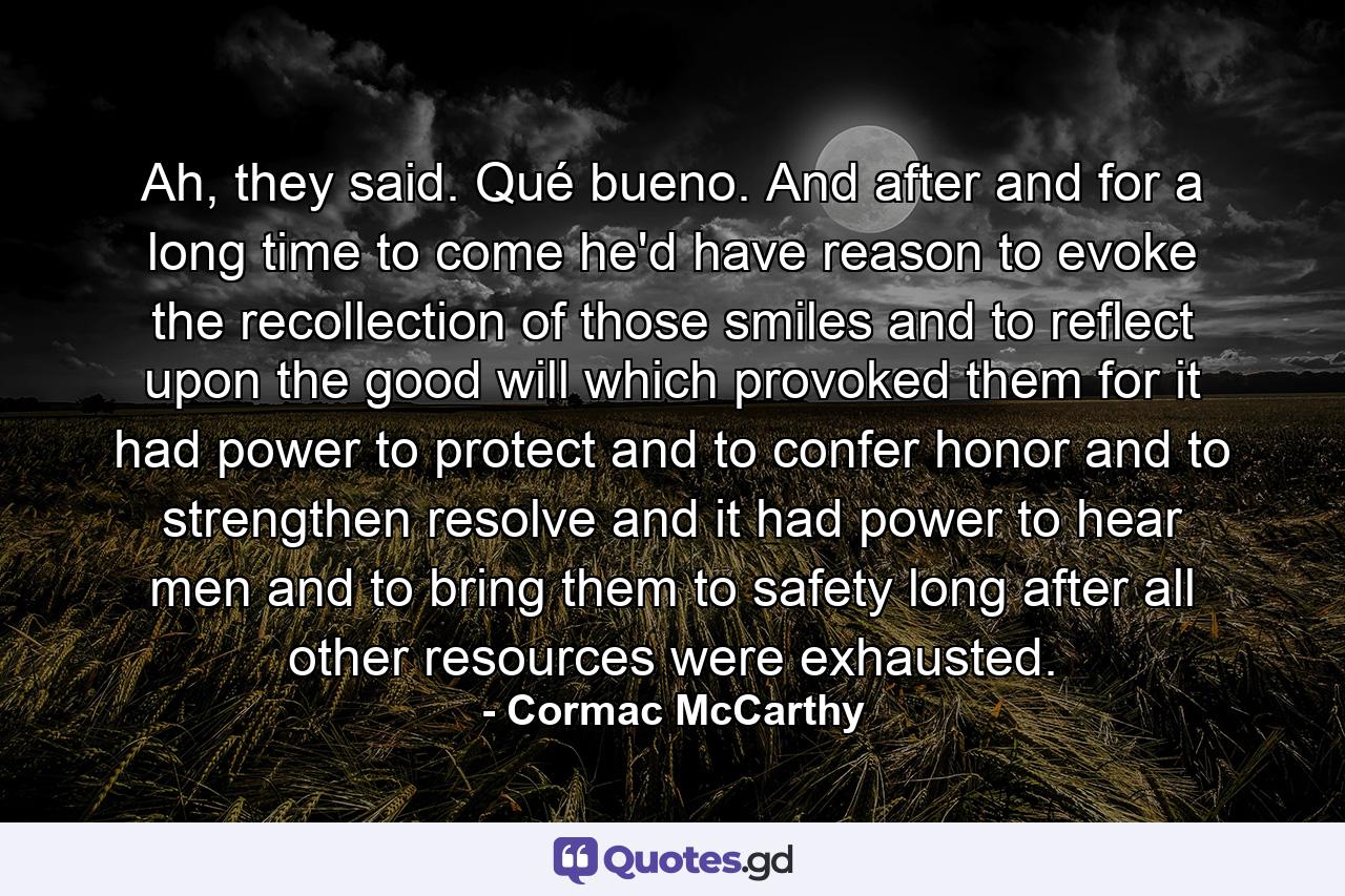 Ah, they said. Qué bueno. And after and for a long time to come he'd have reason to evoke the recollection of those smiles and to reflect upon the good will which provoked them for it had power to protect and to confer honor and to strengthen resolve and it had power to hear men and to bring them to safety long after all other resources were exhausted. - Quote by Cormac McCarthy