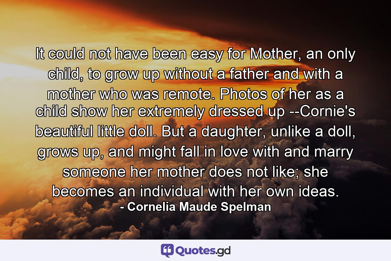 It could not have been easy for Mother, an only child, to grow up without a father and with a mother who was remote. Photos of her as a child show her extremely dressed up --Cornie's beautiful little doll. But a daughter, unlike a doll, grows up, and might fall in love with and marry someone her mother does not like; she becomes an individual with her own ideas. - Quote by Cornelia Maude Spelman