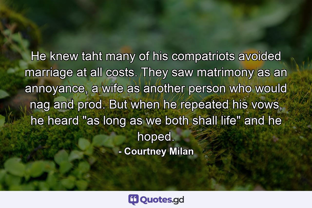 He knew taht many of his compatriots avoided marriage at all costs. They saw matrimony as an annoyance, a wife as another person who would nag and prod. But when he repeated his vows, he heard 