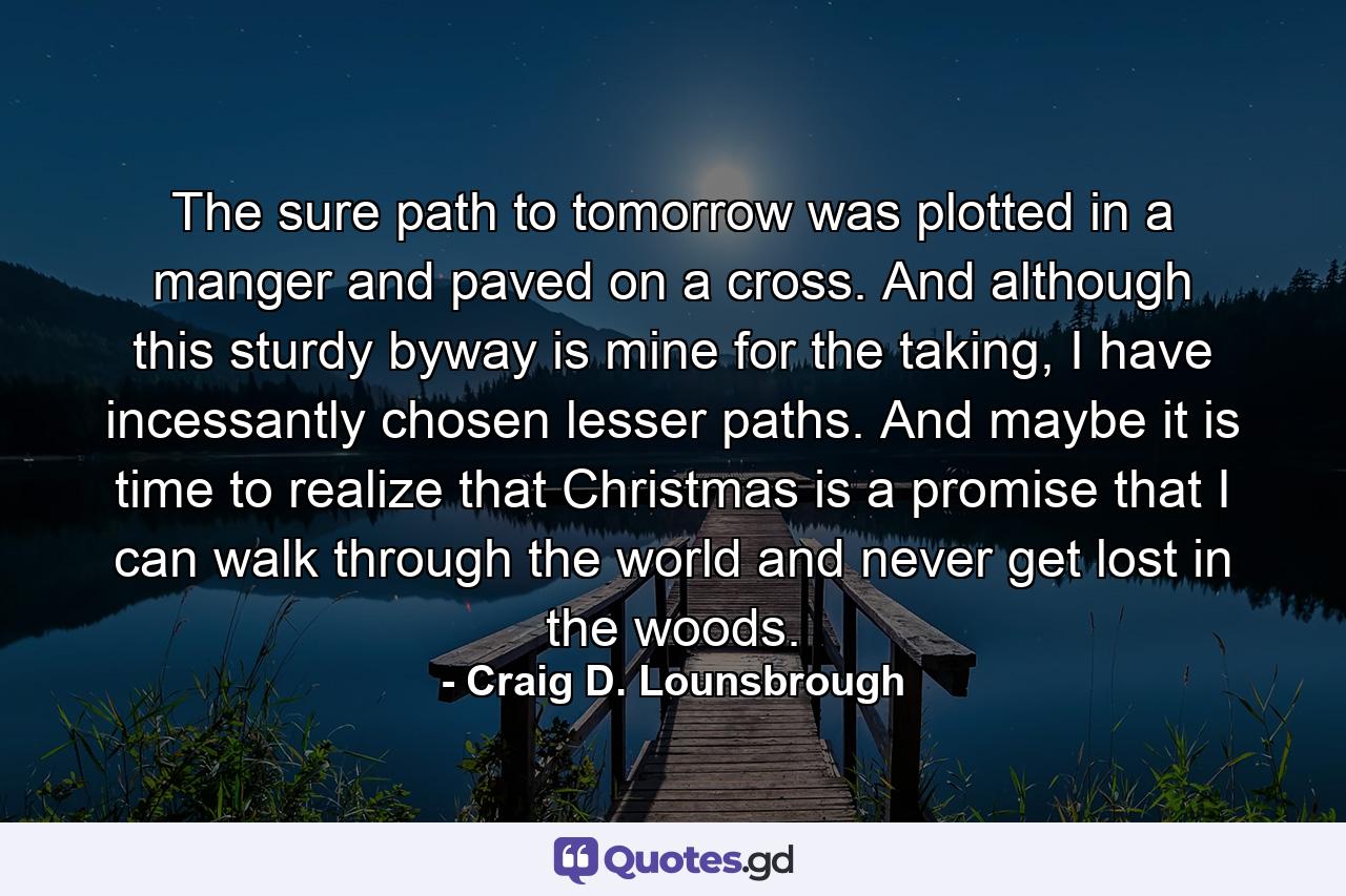 The sure path to tomorrow was plotted in a manger and paved on a cross. And although this sturdy byway is mine for the taking, I have incessantly chosen lesser paths. And maybe it is time to realize that Christmas is a promise that I can walk through the world and never get lost in the woods. - Quote by Craig D. Lounsbrough