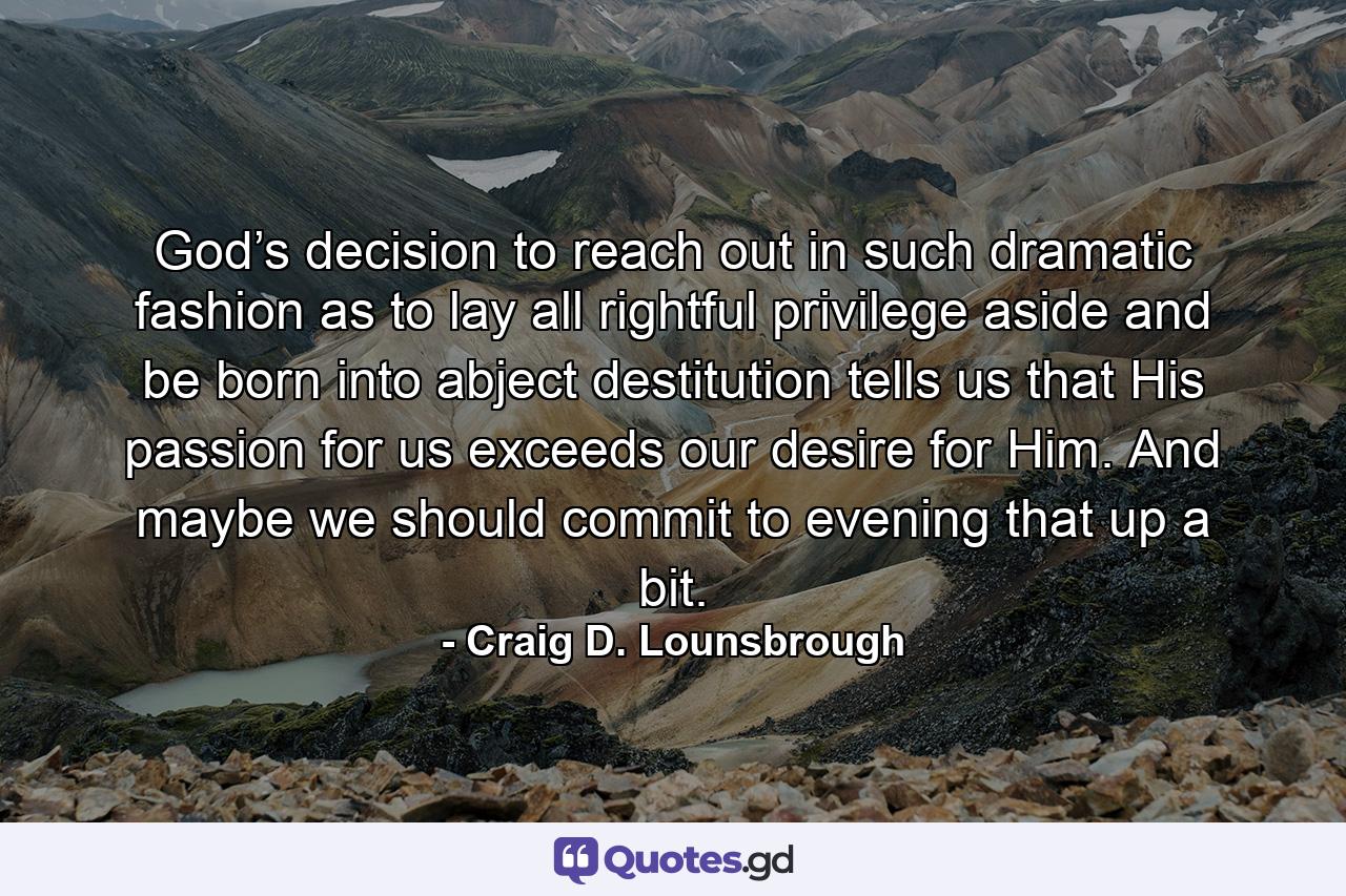 God’s decision to reach out in such dramatic fashion as to lay all rightful privilege aside and be born into abject destitution tells us that His passion for us exceeds our desire for Him. And maybe we should commit to evening that up a bit. - Quote by Craig D. Lounsbrough