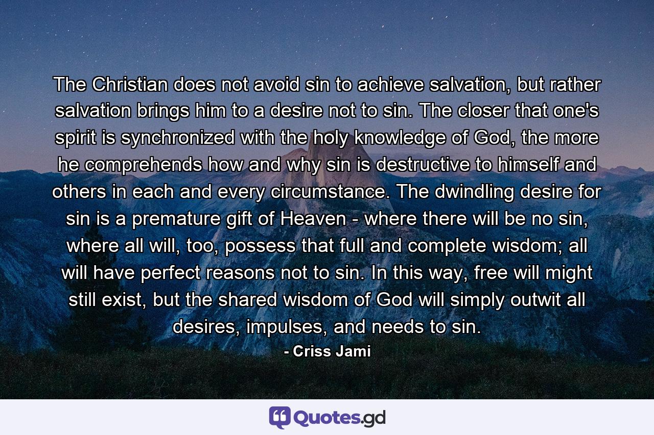 The Christian does not avoid sin to achieve salvation, but rather salvation brings him to a desire not to sin. The closer that one's spirit is synchronized with the holy knowledge of God, the more he comprehends how and why sin is destructive to himself and others in each and every circumstance. The dwindling desire for sin is a premature gift of Heaven - where there will be no sin, where all will, too, possess that full and complete wisdom; all will have perfect reasons not to sin. In this way, free will might still exist, but the shared wisdom of God will simply outwit all desires, impulses, and needs to sin. - Quote by Criss Jami