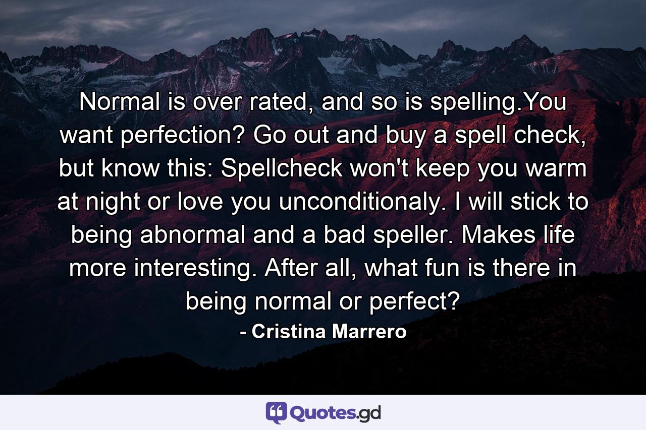 Normal is over rated, and so is spelling.You want perfection? Go out and buy a spell check, but know this: Spellcheck won't keep you warm at night or love you unconditionaly. I will stick to being abnormal and a bad speller. Makes life more interesting. After all, what fun is there in being normal or perfect? - Quote by Cristina Marrero