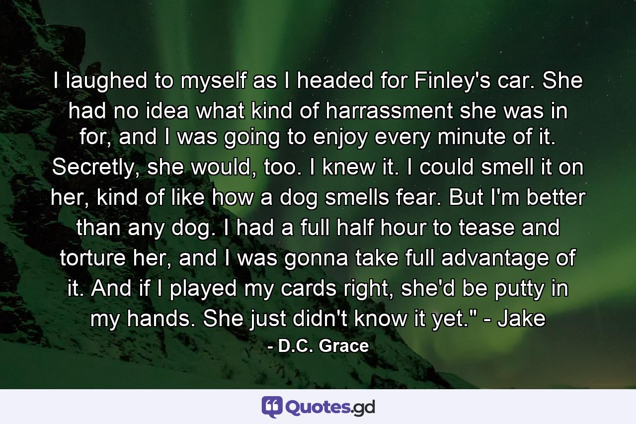 I laughed to myself as I headed for Finley's car. She had no idea what kind of harrassment she was in for, and I was going to enjoy every minute of it. Secretly, she would, too. I knew it. I could smell it on her, kind of like how a dog smells fear. But I'm better than any dog. I had a full half hour to tease and torture her, and I was gonna take full advantage of it. And if I played my cards right, she'd be putty in my hands. She just didn't know it yet.