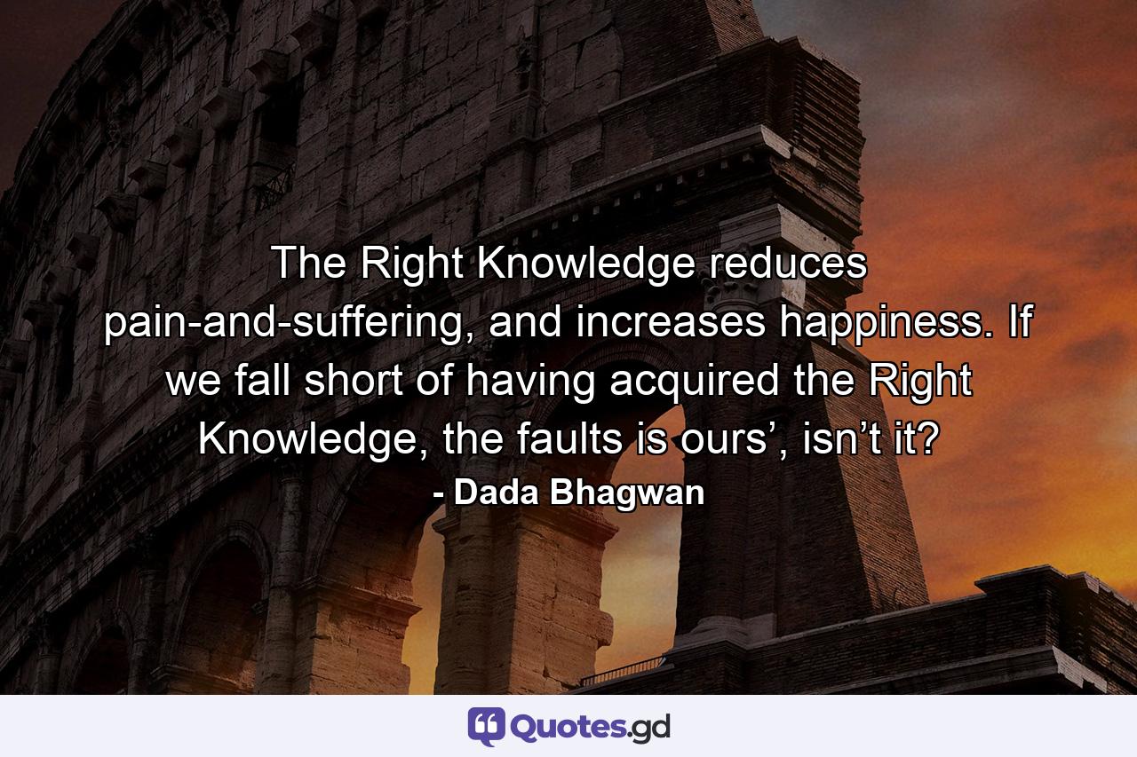 The Right Knowledge reduces pain-and-suffering, and increases happiness. If we fall short of having acquired the Right Knowledge, the faults is ours’, isn’t it? - Quote by Dada Bhagwan