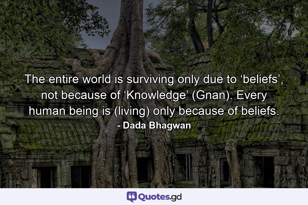 The entire world is surviving only due to ‘beliefs’, not because of ‘Knowledge’ (Gnan). Every human being is (living) only because of beliefs. - Quote by Dada Bhagwan