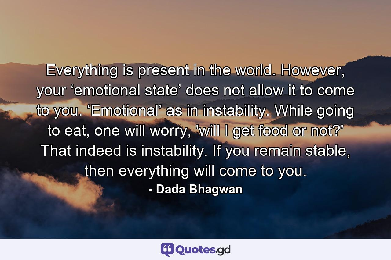 Everything is present in the world. However, your ‘emotional state’ does not allow it to come to you. ‘Emotional’ as in instability. While going to eat, one will worry, 'will I get food or not?' That indeed is instability. If you remain stable, then everything will come to you. - Quote by Dada Bhagwan