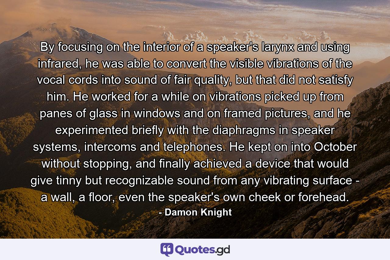 By focusing on the interior of a speaker's larynx and using infrared, he was able to convert the visible vibrations of the vocal cords into sound of fair quality, but that did not satisfy him. He worked for a while on vibrations picked up from panes of glass in windows and on framed pictures, and he experimented briefly with the diaphragms in speaker systems, intercoms and telephones. He kept on into October without stopping, and finally achieved a device that would give tinny but recognizable sound from any vibrating surface - a wall, a floor, even the speaker's own cheek or forehead. - Quote by Damon Knight