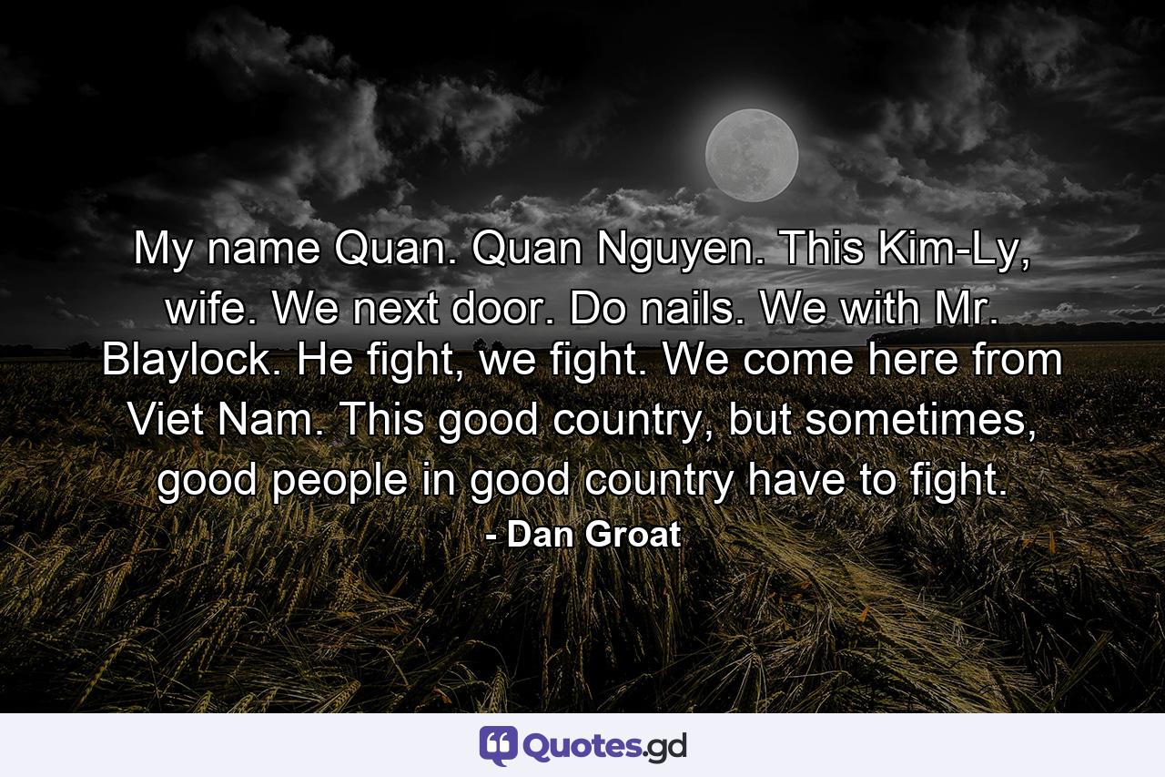 My name Quan. Quan Nguyen. This Kim-Ly, wife. We next door. Do nails. We with Mr. Blaylock. He fight, we fight. We come here from Viet Nam. This good country, but sometimes, good people in good country have to fight. - Quote by Dan Groat