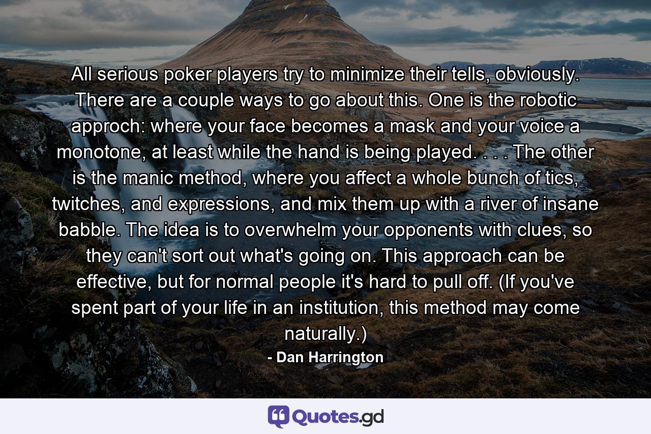 All serious poker players try to minimize their tells, obviously. There are a couple ways to go about this. One is the robotic approch: where your face becomes a mask and your voice a monotone, at least while the hand is being played. . . . The other is the manic method, where you affect a whole bunch of tics, twitches, and expressions, and mix them up with a river of insane babble. The idea is to overwhelm your opponents with clues, so they can't sort out what's going on. This approach can be effective, but for normal people it's hard to pull off. (If you've spent part of your life in an institution, this method may come naturally.) - Quote by Dan Harrington