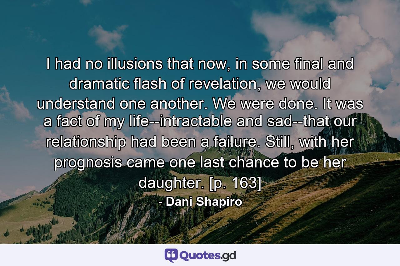 I had no illusions that now, in some final and dramatic flash of revelation, we would understand one another. We were done. It was a fact of my life--intractable and sad--that our relationship had been a failure. Still, with her prognosis came one last chance to be her daughter. [p. 163] - Quote by Dani Shapiro