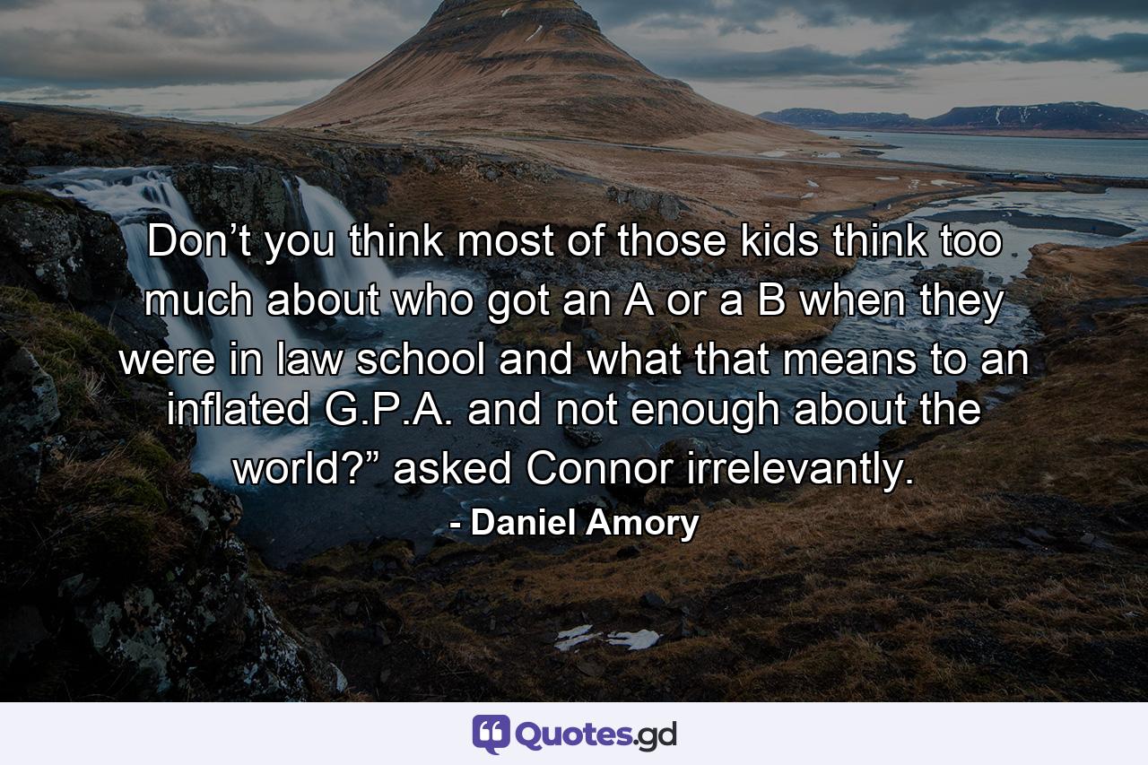 Don’t you think most of those kids think too much about who got an A or a B when they were in law school and what that means to an inflated G.P.A. and not enough about the world?” asked Connor irrelevantly. - Quote by Daniel Amory