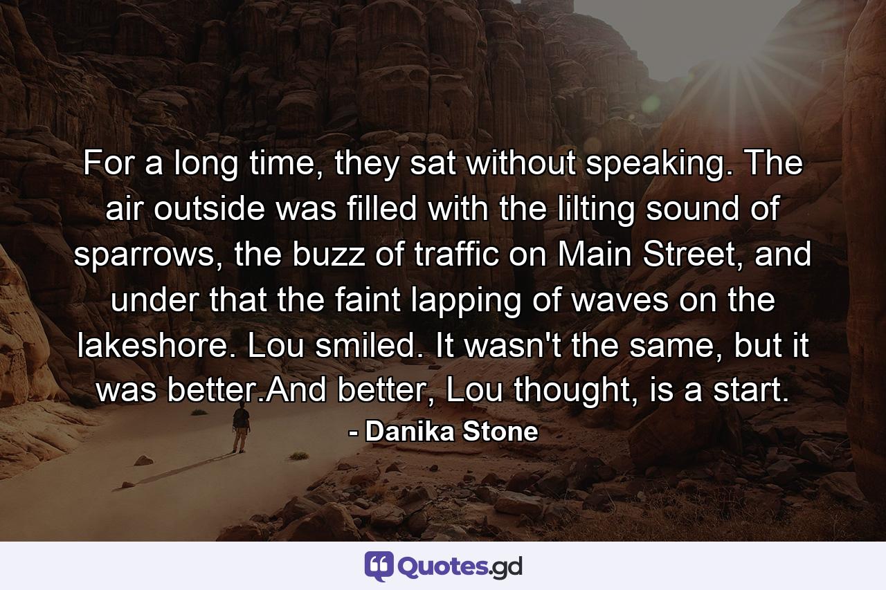 For a long time, they sat without speaking. The air outside was filled with the lilting sound of sparrows, the buzz of traffic on Main Street, and under that the faint lapping of waves on the lakeshore. Lou smiled. It wasn't the same, but it was better.And better, Lou thought, is a start. - Quote by Danika Stone