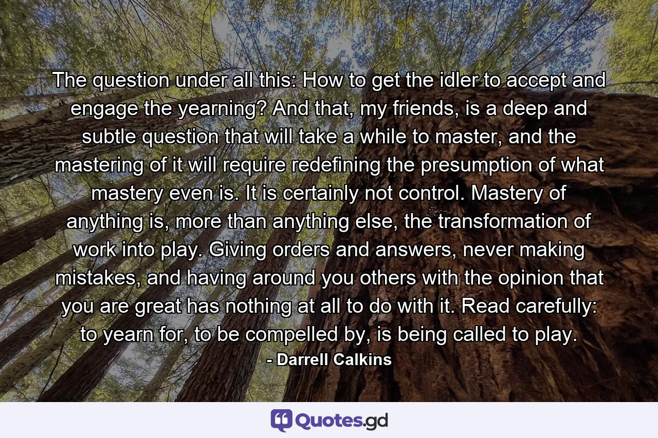 The question under all this: How to get the idler to accept and engage the yearning? And that, my friends, is a deep and subtle question that will take a while to master, and the mastering of it will require redefining the presumption of what mastery even is. It is certainly not control. Mastery of anything is, more than anything else, the transformation of work into play. Giving orders and answers, never making mistakes, and having around you others with the opinion that you are great has nothing at all to do with it. Read carefully: to yearn for, to be compelled by, is being called to play. - Quote by Darrell Calkins