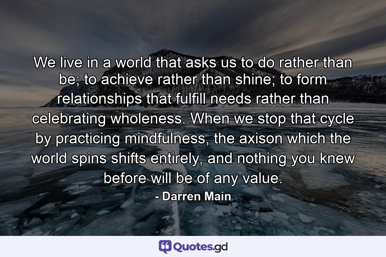 We live in a world that asks us to do rather than be; to achieve rather than shine; to form relationships that fulfill needs rather than celebrating wholeness. When we stop that cycle by practicing mindfulness, the axison which the world spins shifts entirely, and nothing you knew before will be of any value. - Quote by Darren Main