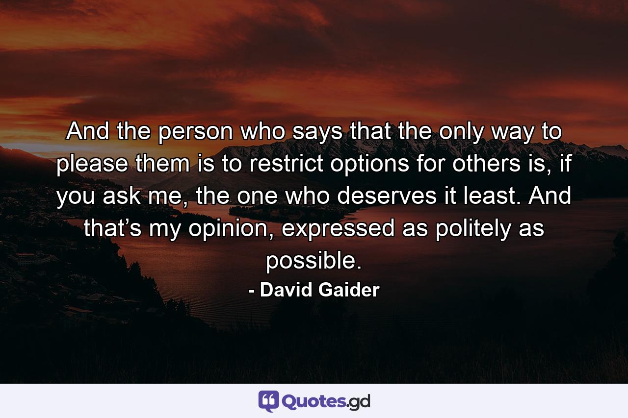 And the person who says that the only way to please them is to restrict options for others is, if you ask me, the one who deserves it least. And that’s my opinion, expressed as politely as possible. - Quote by David Gaider