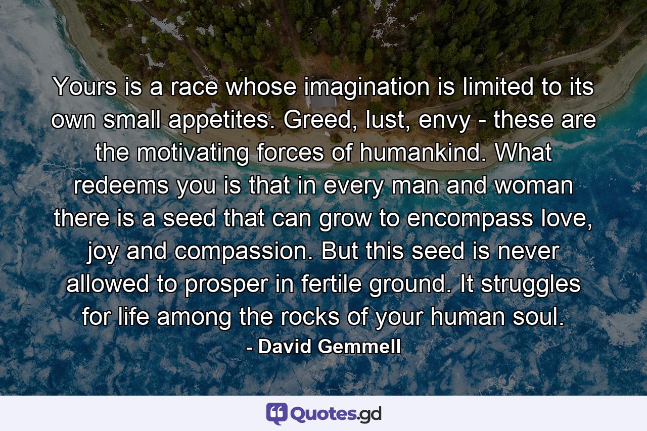 Yours is a race whose imagination is limited to its own small appetites. Greed, lust, envy - these are the motivating forces of humankind. What redeems you is that in every man and woman there is a seed that can grow to encompass love, joy and compassion. But this seed is never allowed to prosper in fertile ground. It struggles for life among the rocks of your human soul. - Quote by David Gemmell