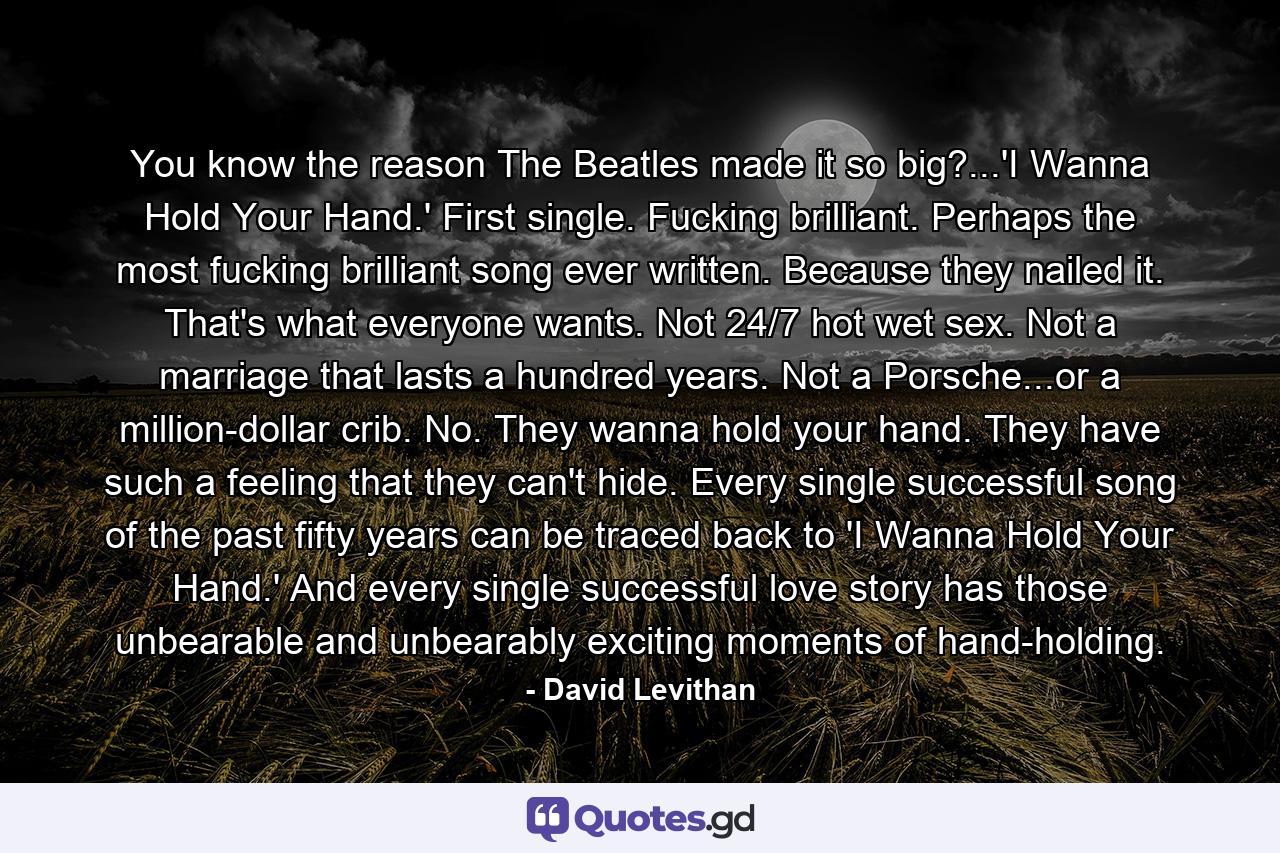 You know the reason The Beatles made it so big?...'I Wanna Hold Your Hand.' First single. Fucking brilliant. Perhaps the most fucking brilliant song ever written. Because they nailed it. That's what everyone wants. Not 24/7 hot wet sex. Not a marriage that lasts a hundred years. Not a Porsche...or a million-dollar crib. No. They wanna hold your hand. They have such a feeling that they can't hide. Every single successful song of the past fifty years can be traced back to 'I Wanna Hold Your Hand.' And every single successful love story has those unbearable and unbearably exciting moments of hand-holding. - Quote by David Levithan