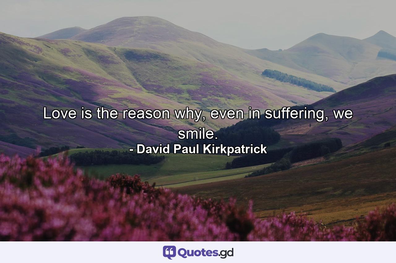 Love is the reason why, even in suffering, we smile. - Quote by David Paul Kirkpatrick