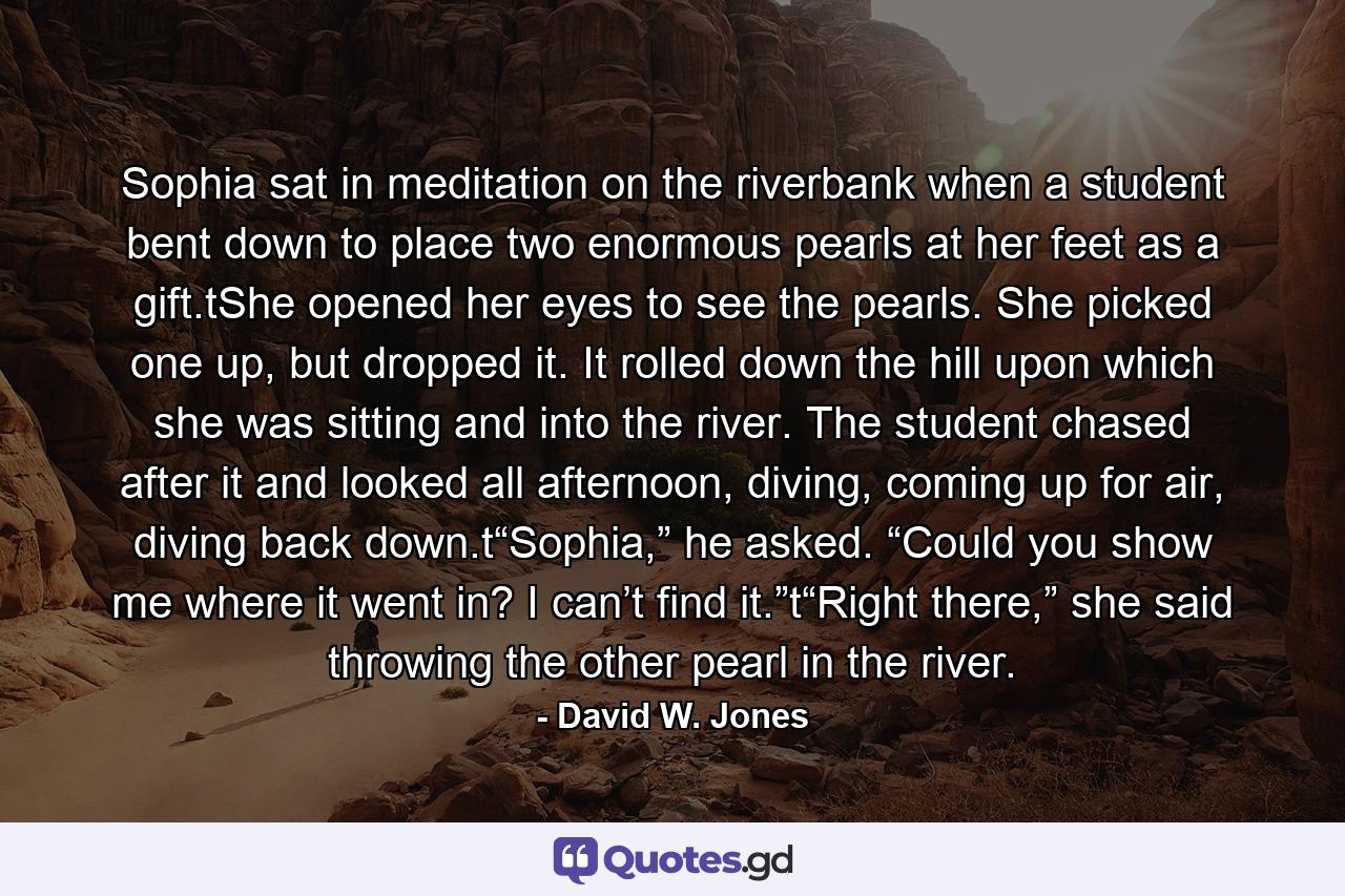 Sophia sat in meditation on the riverbank when a student bent down to place two enormous pearls at her feet as a gift.tShe opened her eyes to see the pearls. She picked one up, but dropped it. It rolled down the hill upon which she was sitting and into the river. The student chased after it and looked all afternoon, diving, coming up for air, diving back down.t“Sophia,” he asked. “Could you show me where it went in? I can’t find it.”t“Right there,” she said throwing the other pearl in the river. - Quote by David W. Jones