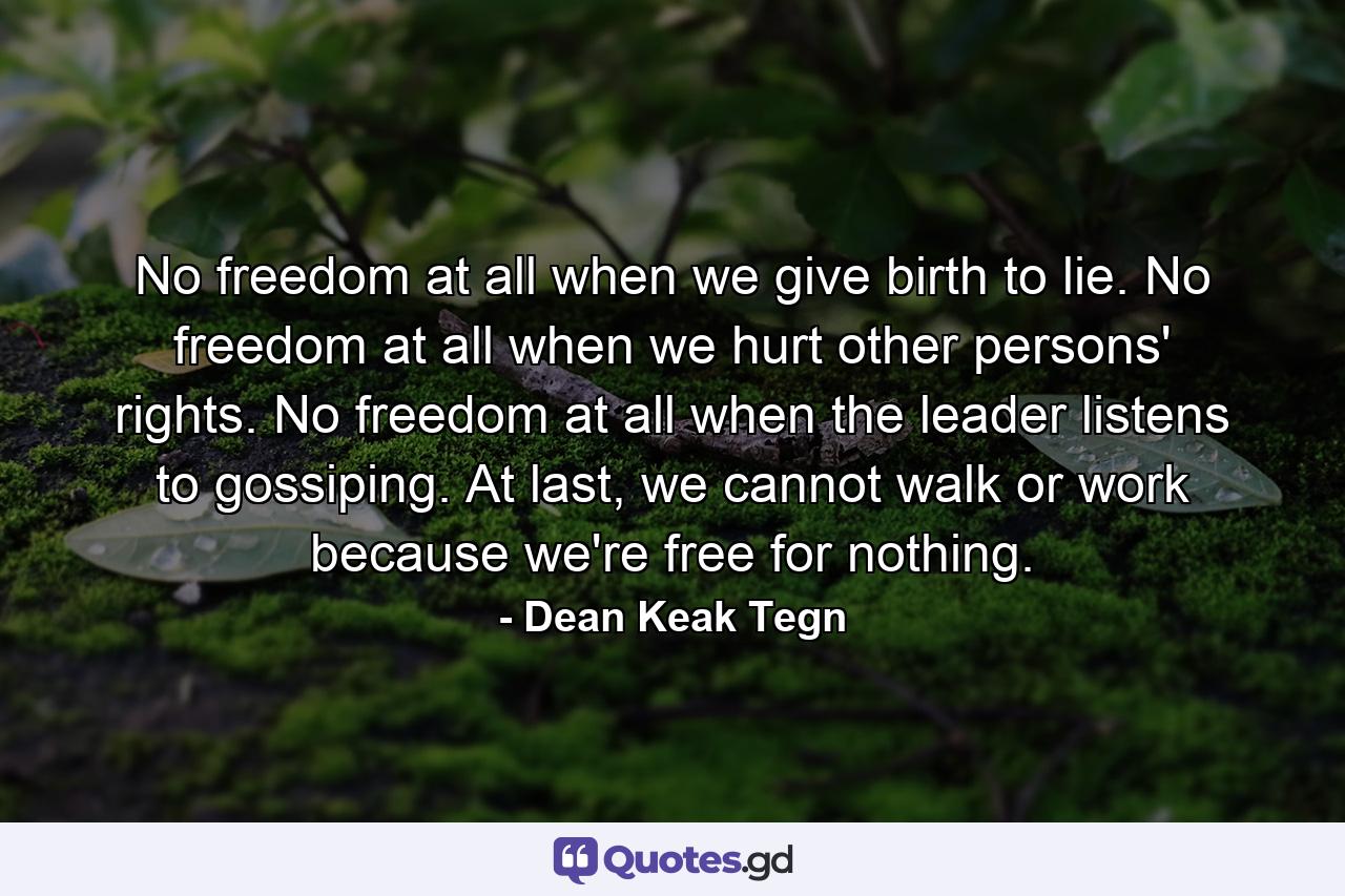 No freedom at all when we give birth to lie. No freedom at all when we hurt other persons' rights. No freedom at all when the leader listens to gossiping. At last, we cannot walk or work because we're free for nothing. - Quote by Dean Keak Tegn