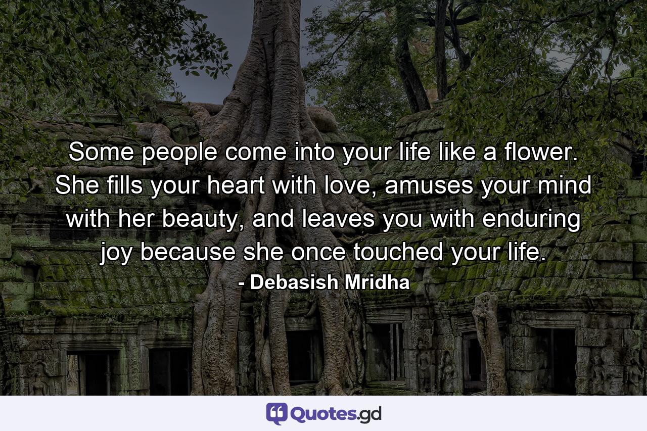 Some people come into your life like a flower. She fills your heart with love, amuses your mind with her beauty, and leaves you with enduring joy because she once touched your life. - Quote by Debasish Mridha