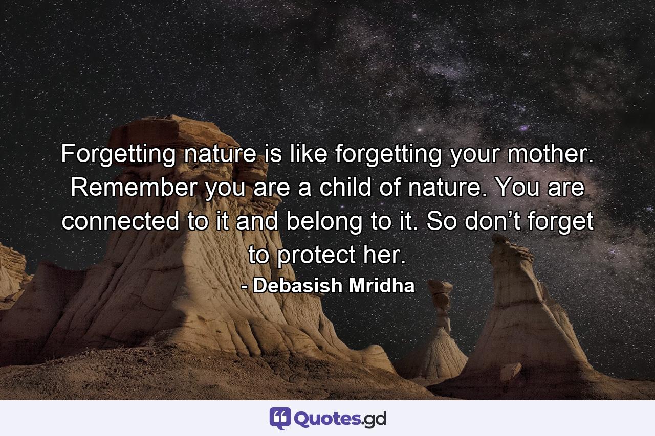 Forgetting nature is like forgetting your mother. Remember you are a child of nature. You are connected to it and belong to it. So don’t forget to protect her. - Quote by Debasish Mridha