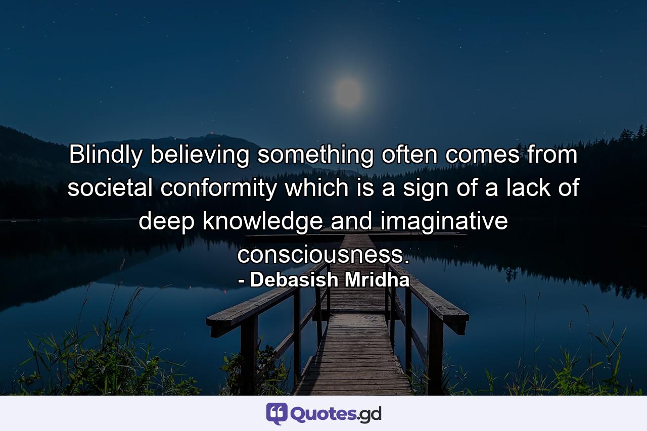 Blindly believing something often comes from societal conformity which is a sign of a lack of deep knowledge and imaginative consciousness. - Quote by Debasish Mridha