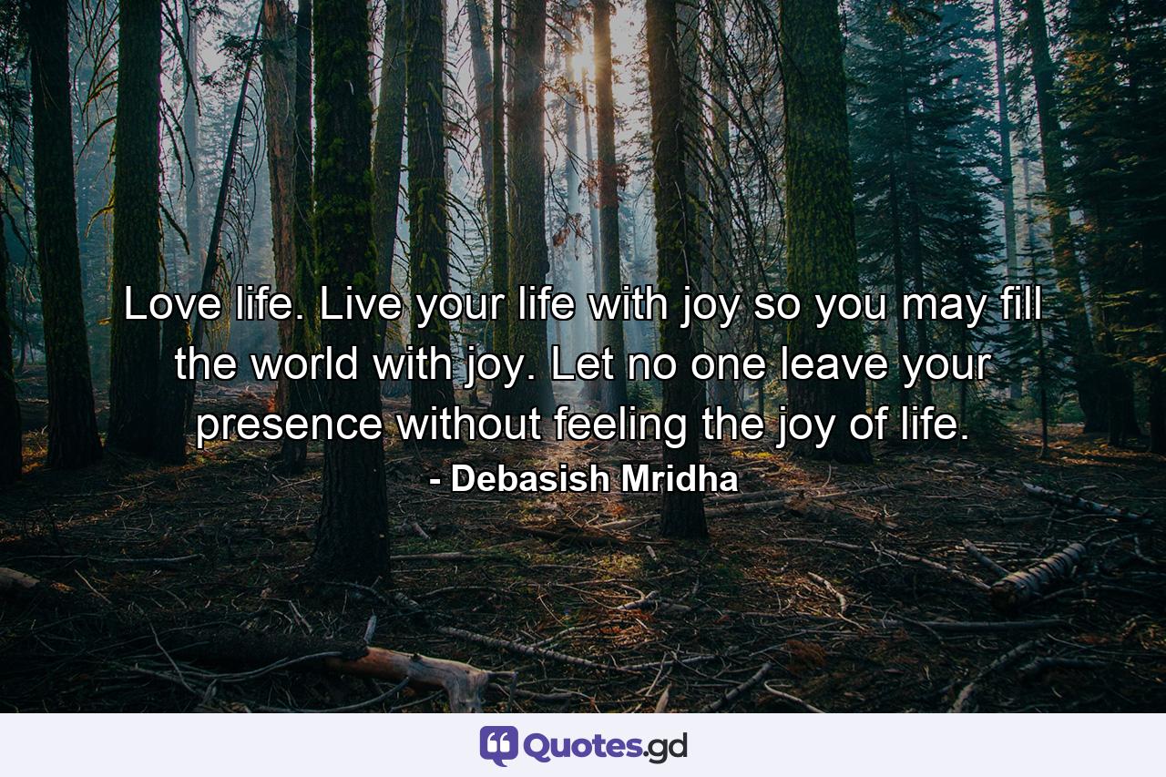 Love life. Live your life with joy so you may fill the world with joy. Let no one leave your presence without feeling the joy of life. - Quote by Debasish Mridha