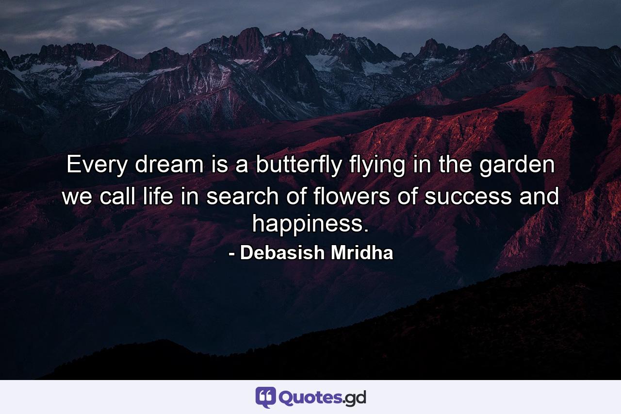 Every dream is a butterfly flying in the garden we call life in search of flowers of success and happiness. - Quote by Debasish Mridha