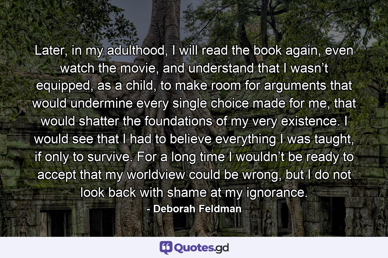 Later, in my adulthood, I will read the book again, even watch the movie, and understand that I wasn’t equipped, as a child, to make room for arguments that would undermine every single choice made for me, that would shatter the foundations of my very existence. I would see that I had to believe everything I was taught, if only to survive. For a long time I wouldn’t be ready to accept that my worldview could be wrong, but I do not look back with shame at my ignorance. - Quote by Deborah Feldman