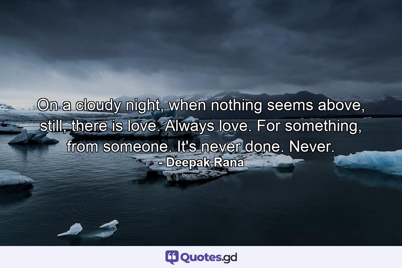 On a cloudy night, when nothing seems above, still, there is love. Always love. For something, from someone. It's never done. Never. - Quote by Deepak Rana