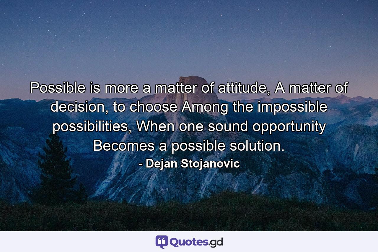 Possible is more a matter of attitude, A matter of decision, to choose Among the impossible possibilities, When one sound opportunity Becomes a possible solution. - Quote by Dejan Stojanovic