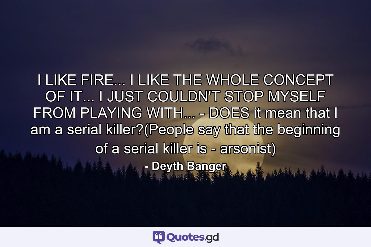 I LIKE FIRE... I LIKE THE WHOLE CONCEPT OF IT... I JUST COULDN'T STOP MYSELF FROM PLAYING WITH... - DOES it mean that I am a serial killer?(People say that the beginning of a serial killer is - arsonist) - Quote by Deyth Banger