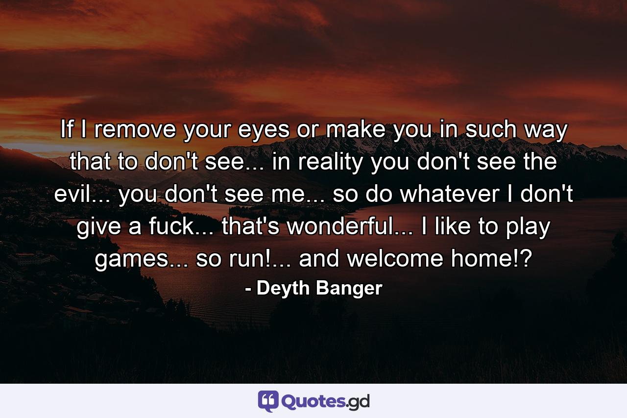 If I remove your eyes or make you in such way that to don't see... in reality you don't see the evil... you don't see me... so do whatever I don't give a fuck... that's wonderful... I like to play games... so run!... and welcome home!? - Quote by Deyth Banger