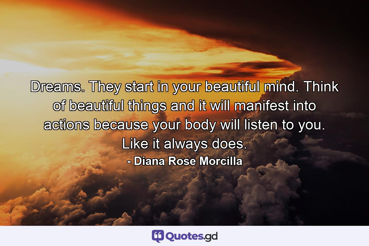 Dreams. They start in your beautiful mind. Think of beautiful things and it will manifest into actions because your body will listen to you. Like it always does. - Quote by Diana Rose Morcilla