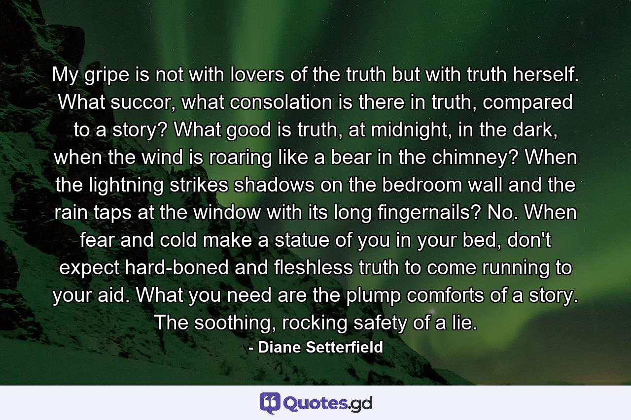 My gripe is not with lovers of the truth but with truth herself. What succor, what consolation is there in truth, compared to a story? What good is truth, at midnight, in the dark, when the wind is roaring like a bear in the chimney? When the lightning strikes shadows on the bedroom wall and the rain taps at the window with its long fingernails? No. When fear and cold make a statue of you in your bed, don't expect hard-boned and fleshless truth to come running to your aid. What you need are the plump comforts of a story. The soothing, rocking safety of a lie. - Quote by Diane Setterfield