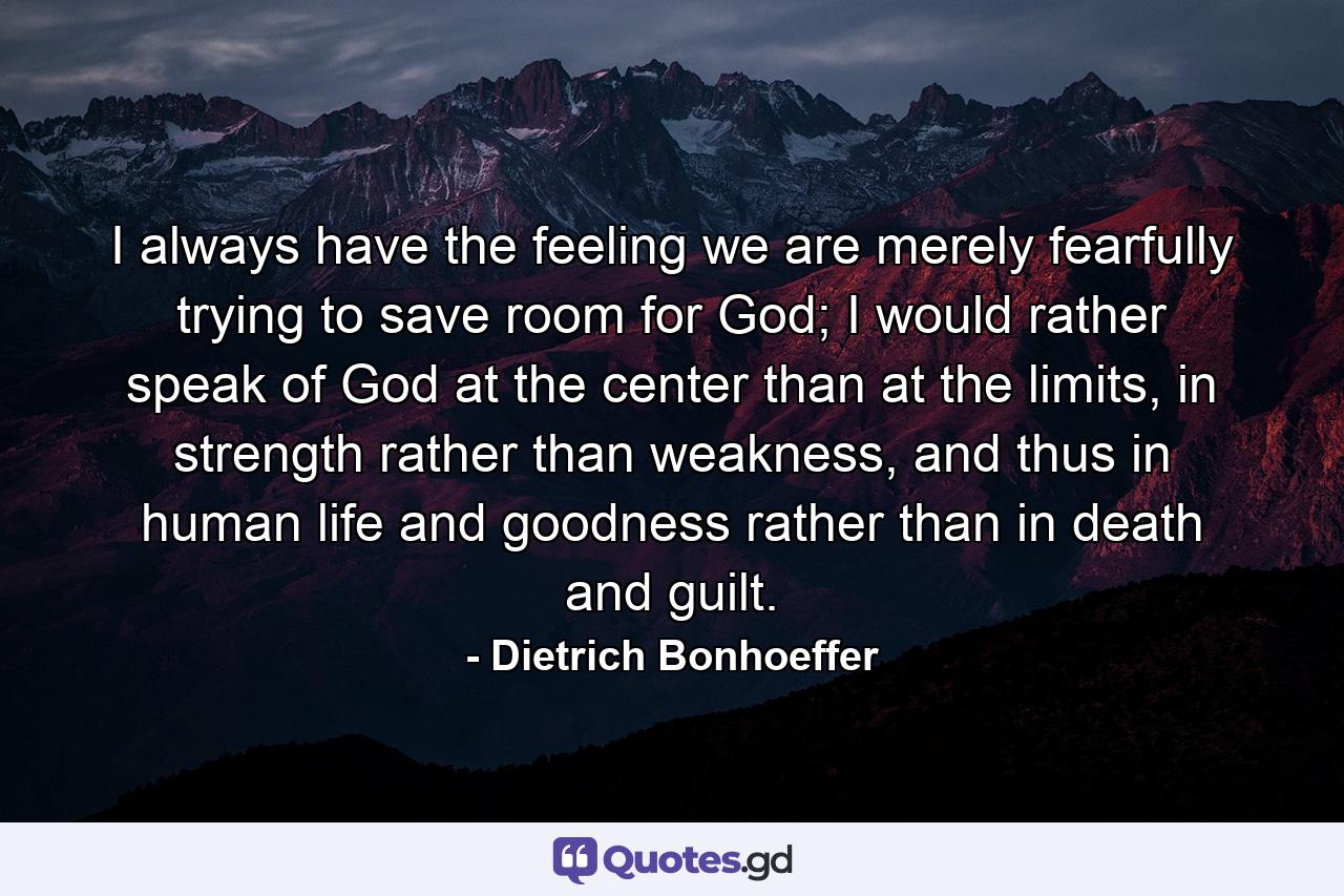 I always have the feeling we are merely fearfully trying to save room for God; I would rather speak of God at the center than at the limits, in strength rather than weakness, and thus in human life and goodness rather than in death and guilt. - Quote by Dietrich Bonhoeffer