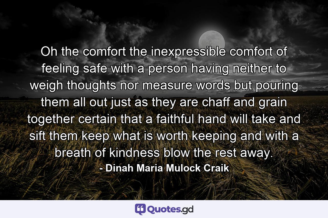 Oh  the comfort  the inexpressible comfort of feeling safe with a person  having neither to weigh thoughts nor measure words  but pouring them all out  just as they are  chaff and grain together  certain that a faithful hand will take and sift them  keep what is worth keeping  and with a breath of kindness blow the rest away. - Quote by Dinah Maria Mulock Craik