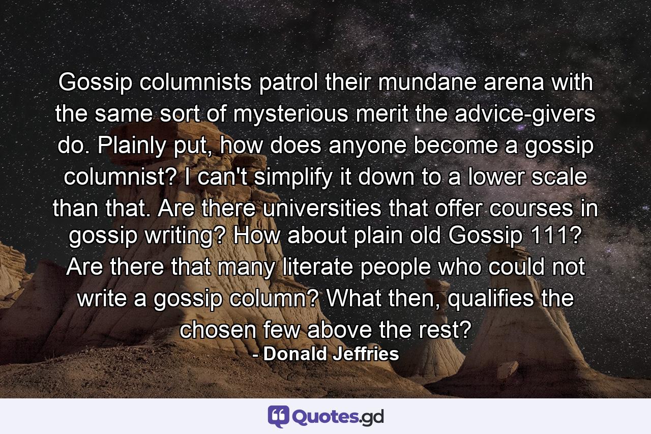 Gossip columnists patrol their mundane arena with the same sort of mysterious merit the advice-givers do. Plainly put, how does anyone become a gossip columnist? I can't simplify it down to a lower scale than that. Are there universities that offer courses in gossip writing? How about plain old Gossip 111? Are there that many literate people who could not write a gossip column? What then, qualifies the chosen few above the rest? - Quote by Donald Jeffries