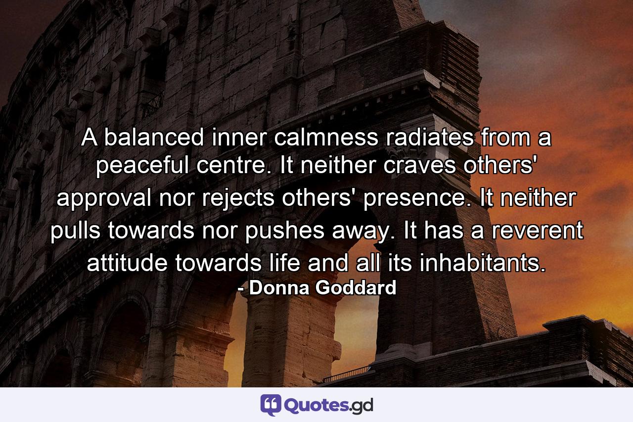 A balanced inner calmness radiates from a peaceful centre. It neither craves others' approval nor rejects others' presence. It neither pulls towards nor pushes away. It has a reverent attitude towards life and all its inhabitants. - Quote by Donna Goddard