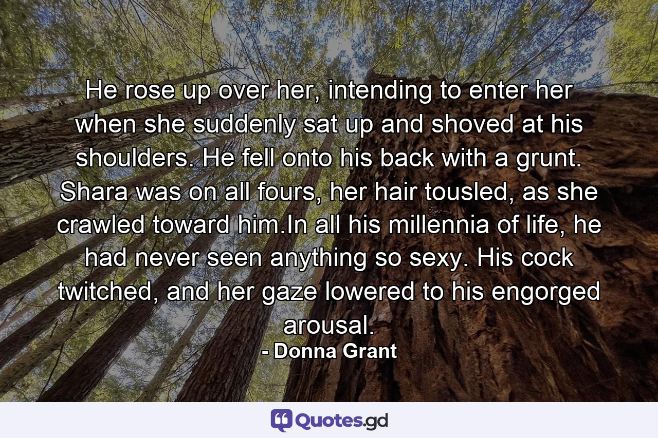 He rose up over her, intending to enter her when she suddenly sat up and shoved at his shoulders. He fell onto his back with a grunt. Shara was on all fours, her hair tousled, as she crawled toward him.In all his millennia of life, he had never seen anything so sexy. His cock twitched, and her gaze lowered to his engorged arousal. - Quote by Donna Grant