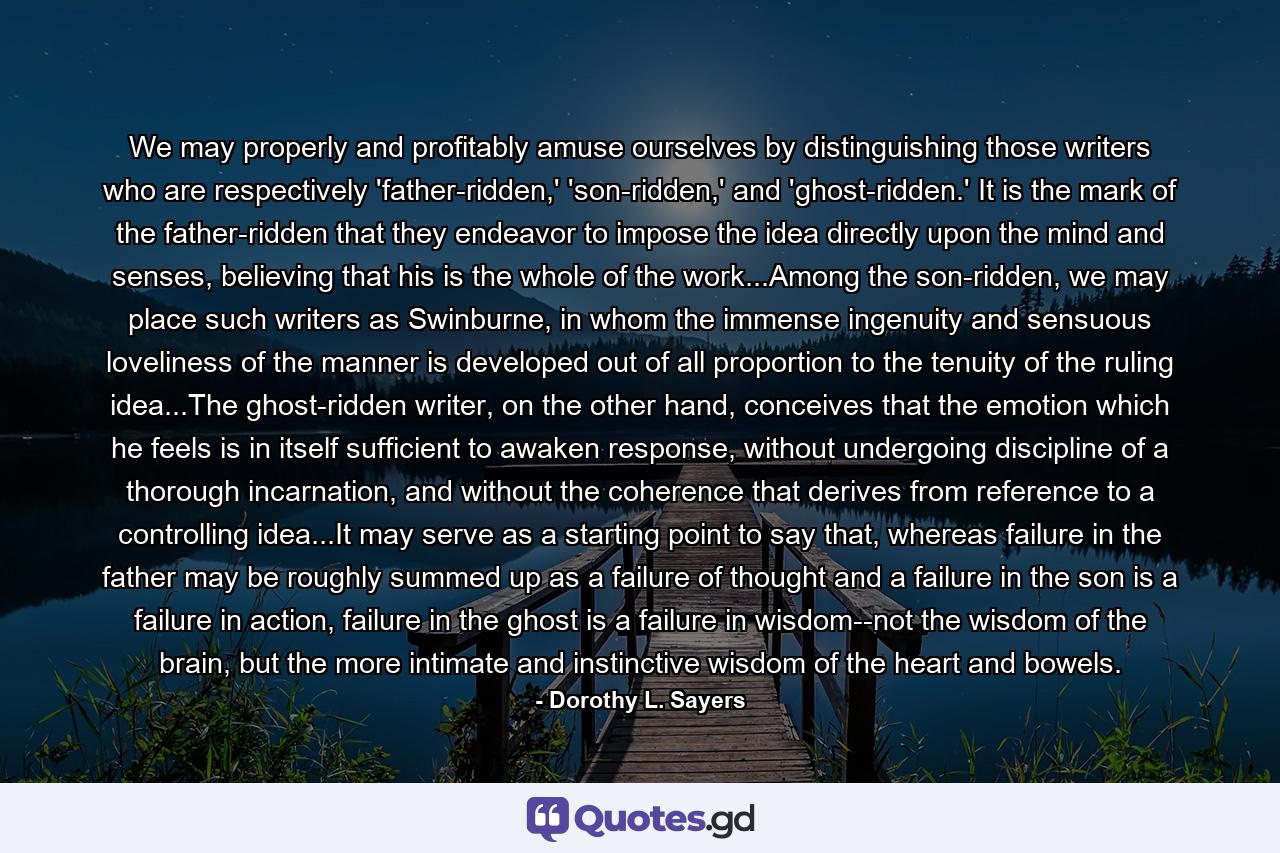 We may properly and profitably amuse ourselves by distinguishing those writers who are respectively 'father-ridden,' 'son-ridden,' and 'ghost-ridden.' It is the mark of the father-ridden that they endeavor to impose the idea directly upon the mind and senses, believing that his is the whole of the work...Among the son-ridden, we may place such writers as Swinburne, in whom the immense ingenuity and sensuous loveliness of the manner is developed out of all proportion to the tenuity of the ruling idea...The ghost-ridden writer, on the other hand, conceives that the emotion which he feels is in itself sufficient to awaken response, without undergoing discipline of a thorough incarnation, and without the coherence that derives from reference to a controlling idea...It may serve as a starting point to say that, whereas failure in the father may be roughly summed up as a failure of thought and a failure in the son is a failure in action, failure in the ghost is a failure in wisdom--not the wisdom of the brain, but the more intimate and instinctive wisdom of the heart and bowels. - Quote by Dorothy L. Sayers