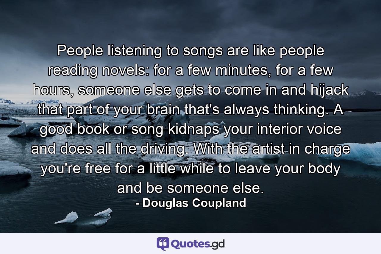 People listening to songs are like people reading novels: for a few minutes, for a few hours, someone else gets to come in and hijack that part of your brain that's always thinking. A good book or song kidnaps your interior voice and does all the driving. With the artist in charge you're free for a little while to leave your body and be someone else. - Quote by Douglas Coupland