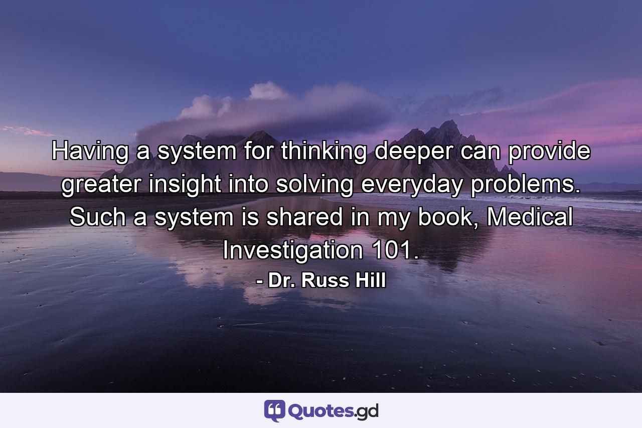 Having a system for thinking deeper can provide greater insight into solving everyday problems. Such a system is shared in my book, Medical Investigation 101. - Quote by Dr. Russ Hill