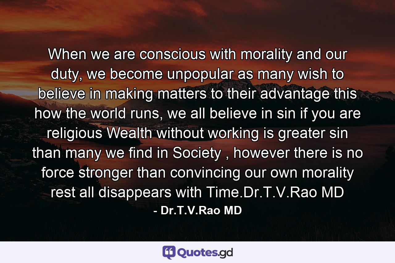 When we are conscious with morality and our duty, we become unpopular as many wish to believe in making matters to their advantage this how the world runs, we all believe in sin if you are religious Wealth without working is greater sin than many we find in Society , however there is no force stronger than convincing our own morality rest all disappears with Time.Dr.T.V.Rao MD - Quote by Dr.T.V.Rao MD