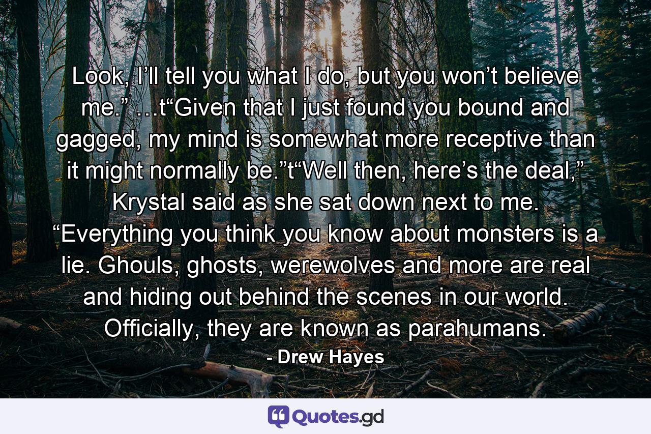 Look, I’ll tell you what I do, but you won’t believe me.” …t“Given that I just found you bound and gagged, my mind is somewhat more receptive than it might normally be.”t“Well then, here’s the deal,” Krystal said as she sat down next to me. “Everything you think you know about monsters is a lie. Ghouls, ghosts, werewolves and more are real and hiding out behind the scenes in our world. Officially, they are known as parahumans. - Quote by Drew Hayes