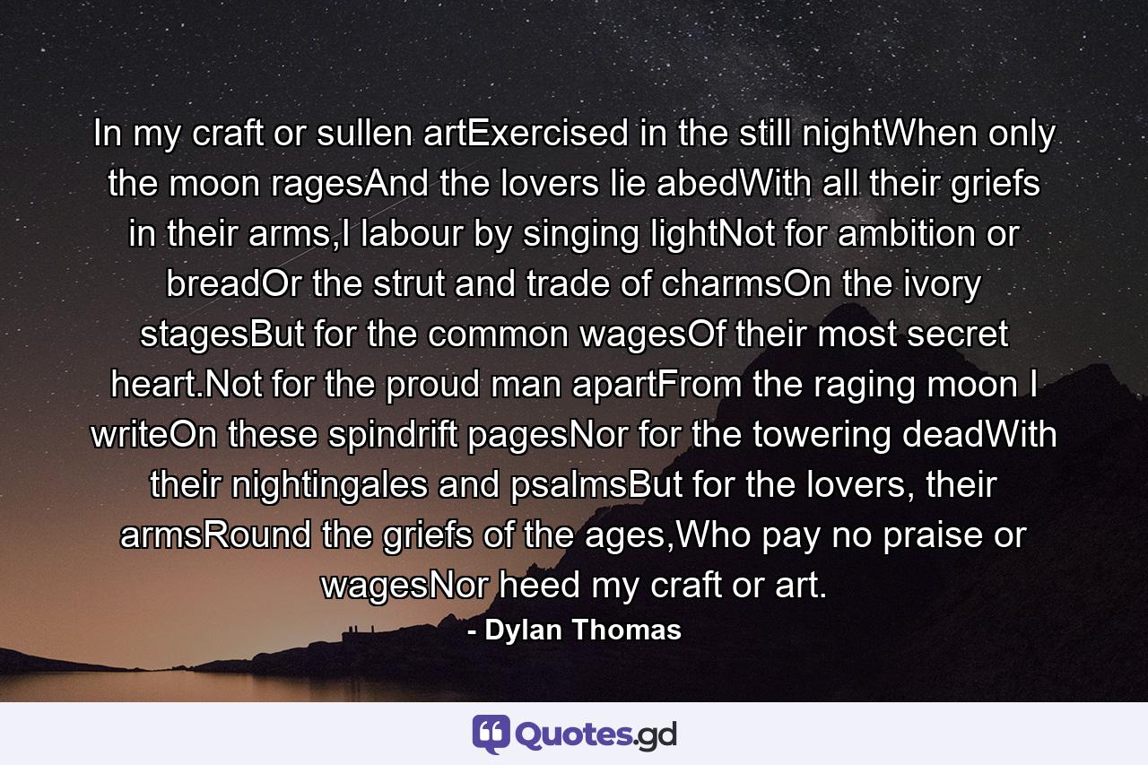 In my craft or sullen artExercised in the still nightWhen only the moon ragesAnd the lovers lie abedWith all their griefs in their arms,I labour by singing lightNot for ambition or breadOr the strut and trade of charmsOn the ivory stagesBut for the common wagesOf their most secret heart.Not for the proud man apartFrom the raging moon I writeOn these spindrift pagesNor for the towering deadWith their nightingales and psalmsBut for the lovers, their armsRound the griefs of the ages,Who pay no praise or wagesNor heed my craft or art. - Quote by Dylan Thomas